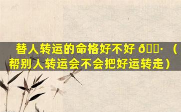替人转运的命格好不好 🌷 （帮别人转运会不会把好运转走）